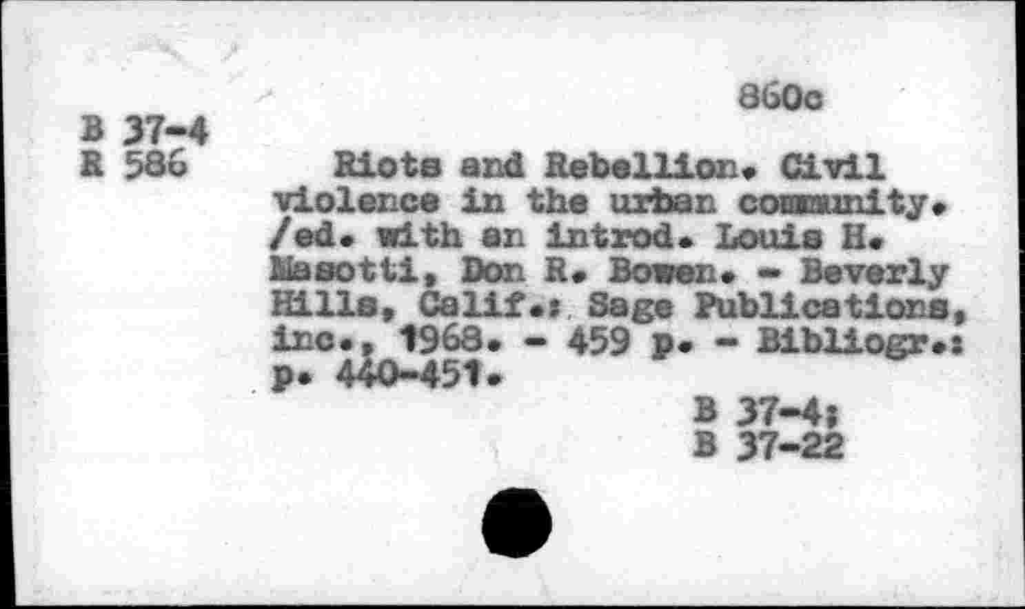 ﻿B 37-4
360c
R 586
Riots and Rebellion* Civil violence in the urban comnunity* /ed. with an in trod. Louis H* Masotti, Don R* Bowen* - Beverly Hille, Calif., Sage Publications, inc., 7968. - 459 p. - Bibliogr.: p. 440-451.
B 37-4;
B 37-22